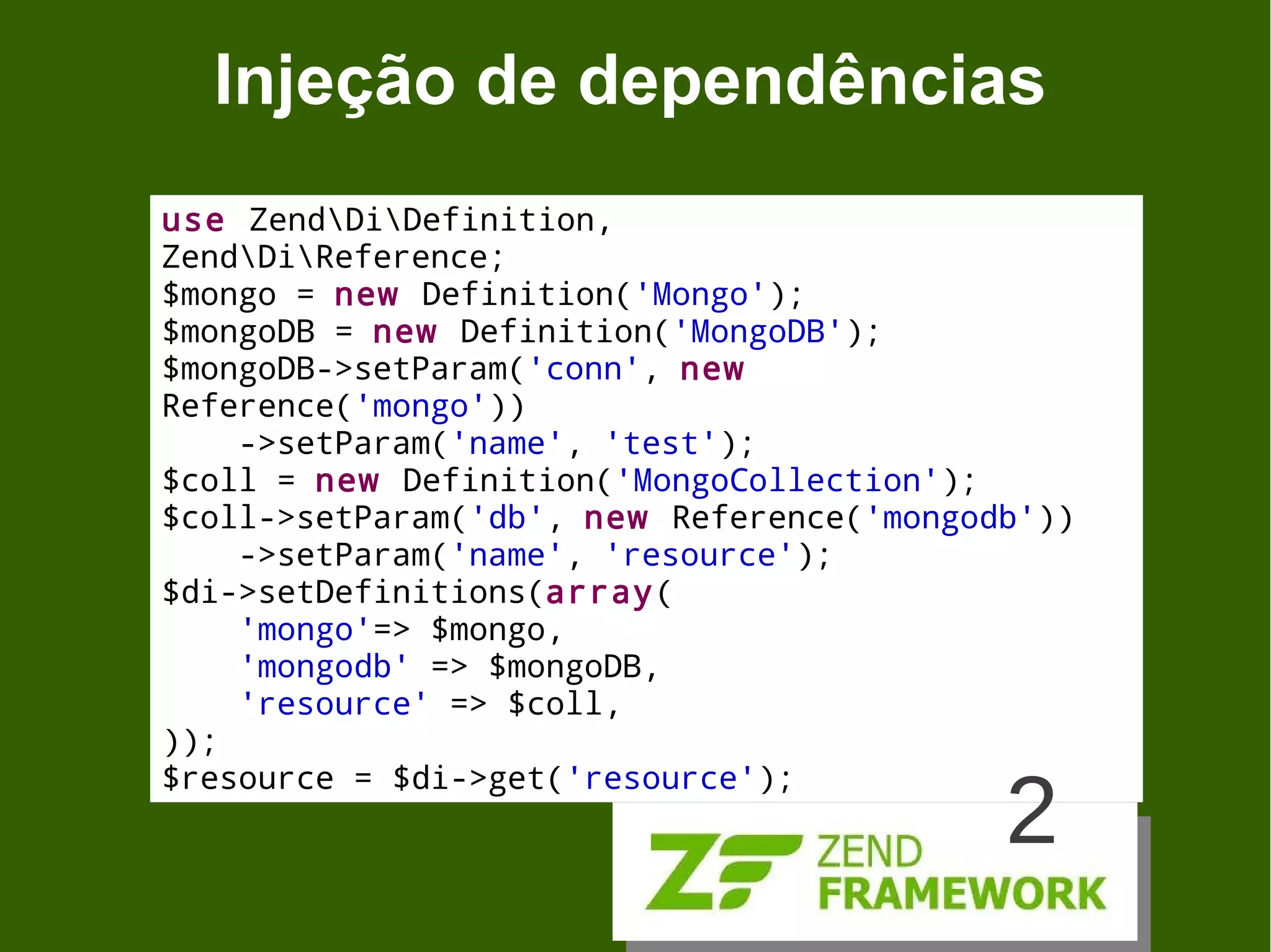 Injeção de dependências
use ZendDiDefinition,
ZendDiReference;
$mongo = new Definition('Mongo');
$mongoDB = new Definition('MongoDB');
$mongoDB->setParam('conn', new
Reference('mongo'))
    ->setParam('name', 'test');
$coll = new Definition('MongoCollection');
$coll->setParam('db', new Reference('mongodb'))
    ->setParam('name', 'resource');
$di->setDefinitions(array(
    'mongo'=> $mongo,
    'mongodb' => $mongoDB,
    'resource' => $coll,
));

                                           2
$resource = $di->get('resource');
 