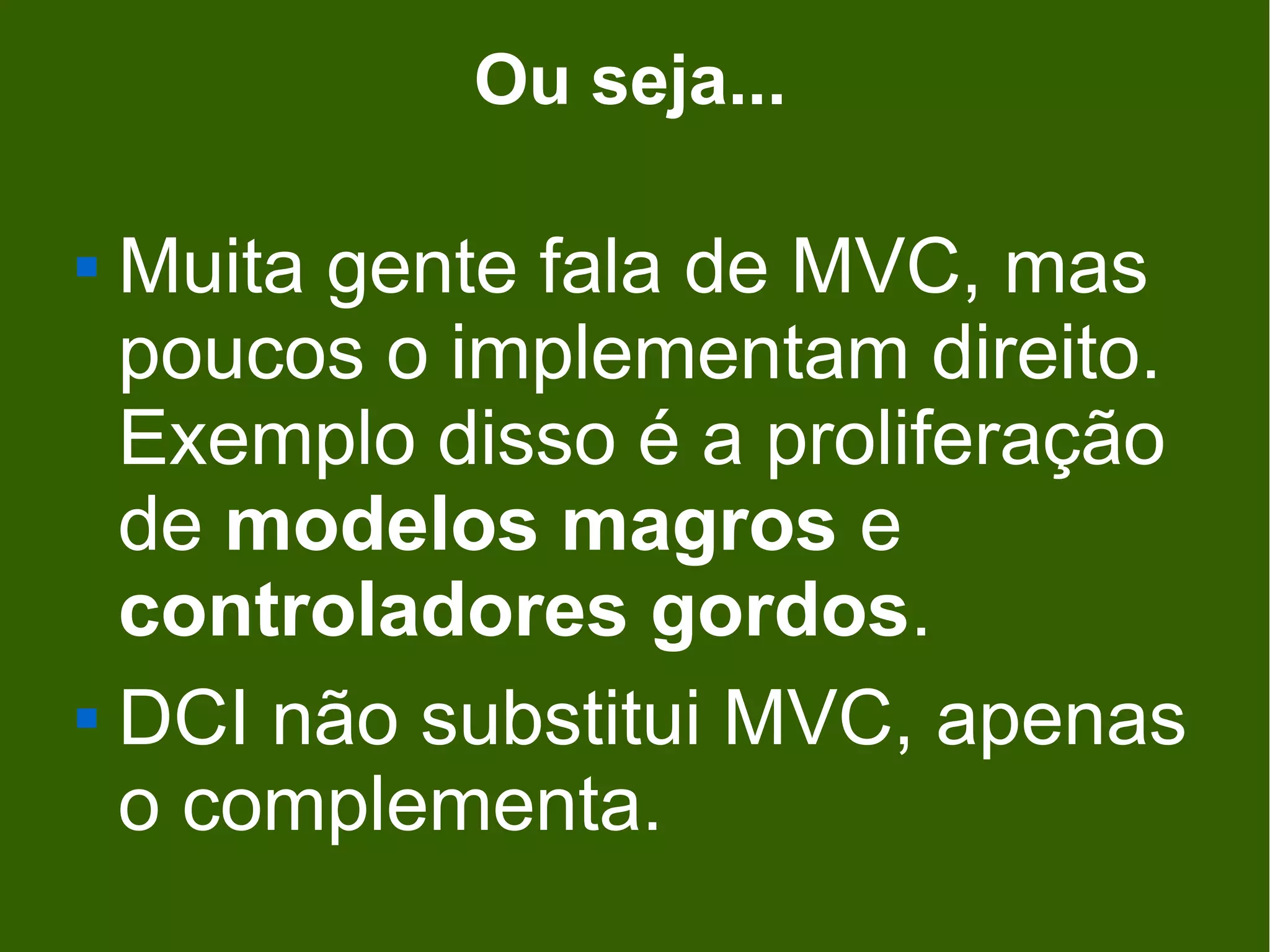 Ou seja...

 Muita gente fala de MVC, mas
  poucos o implementam direito.
  Exemplo disso é a proliferação
  de modelos magros e
  controladores gordos.
 DCI não substitui MVC, apenas

  o complementa.
 