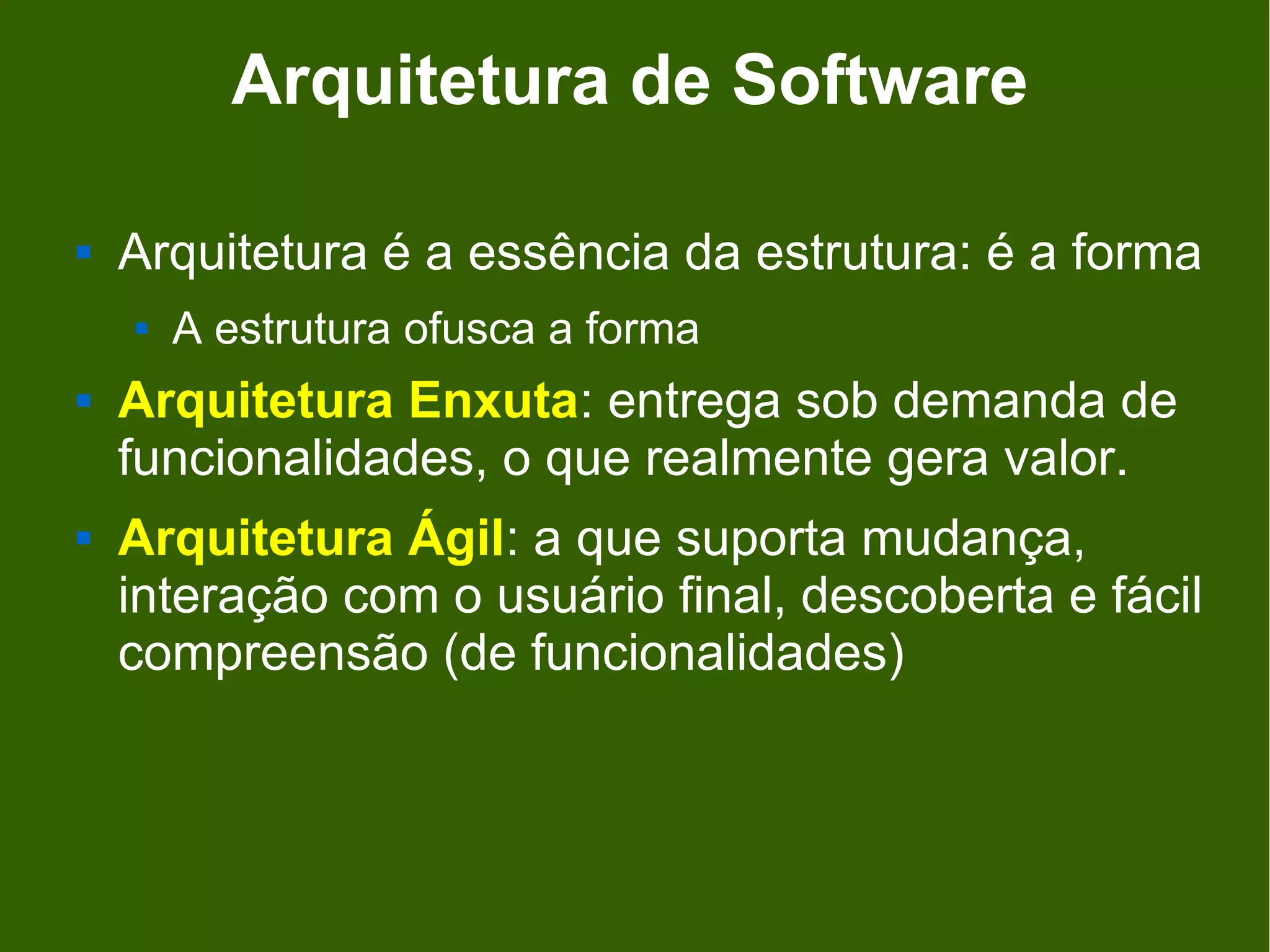 Arquitetura de Software

   Arquitetura é a essência da estrutura: é a forma
       A estrutura ofusca a forma
   Arquitetura Enxuta: entrega sob demanda de
    funcionalidades, o que realmente gera valor.
   Arquitetura Ágil: a que suporta mudança,
    interação com o usuário final, descoberta e fácil
    compreensão (de funcionalidades)
 