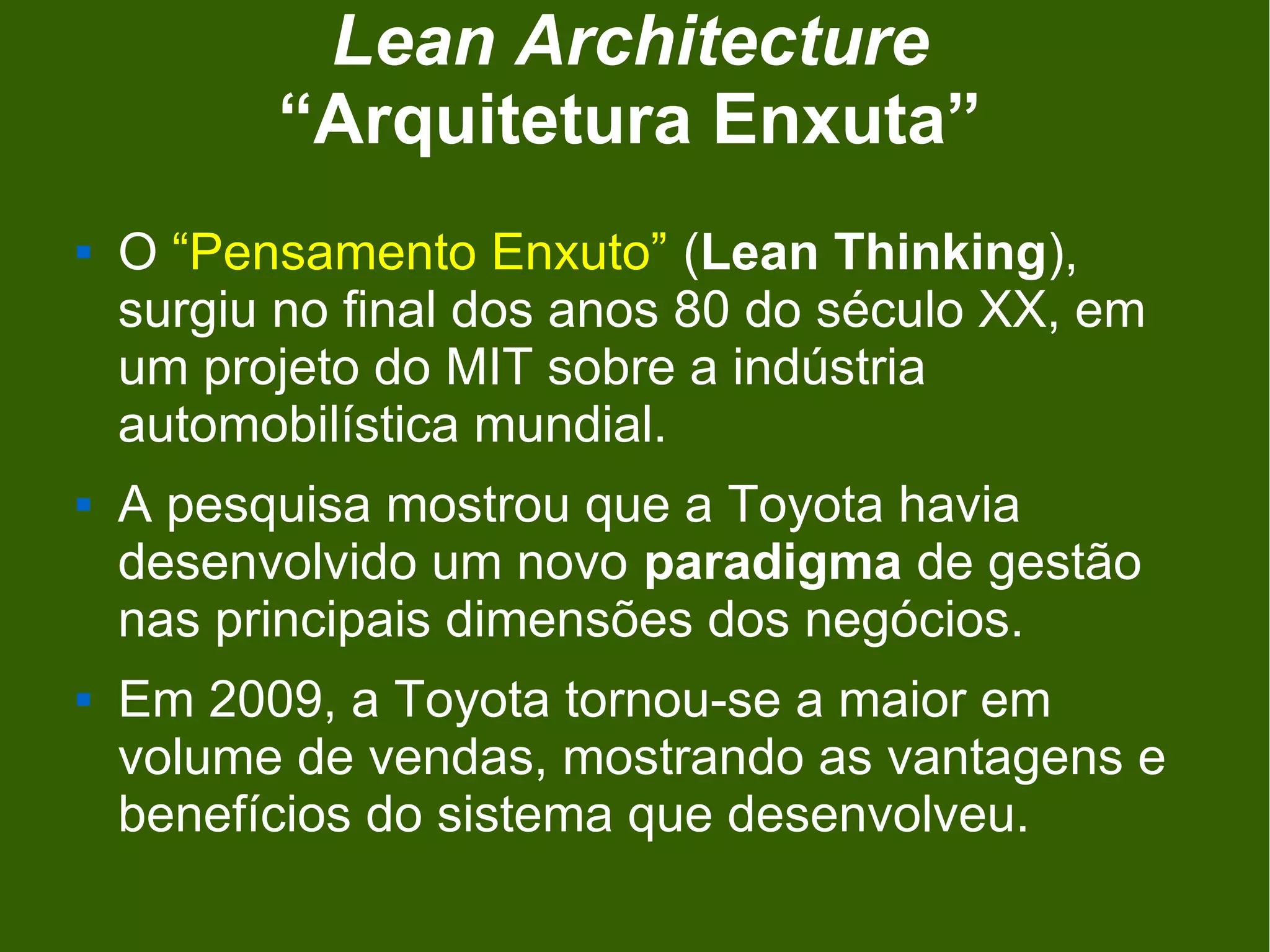 Lean Architecture
          “Arquitetura Enxuta”
   O “Pensamento Enxuto” (Lean Thinking),
    surgiu no final dos anos 80 do século XX, em
    um projeto do MIT sobre a indústria
    automobilística mundial.
   A pesquisa mostrou que a Toyota havia
    desenvolvido um novo paradigma de gestão
    nas principais dimensões dos negócios.
   Em 2009, a Toyota tornou-se a maior em
    volume de vendas, mostrando as vantagens e
    benefícios do sistema que desenvolveu.
 