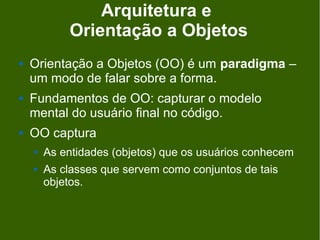 Arquitetura e
            Orientação a Objetos
   Orientação a Objetos (OO) é um paradigma –
    um modo de falar sobre a forma.
   Fundamentos de OO: capturar o modelo
    mental do usuário final no código.
   OO captura
       As entidades (objetos) que os usuários conhecem
       As classes que servem como conjuntos de tais
        objetos.
 