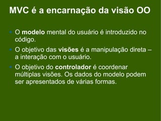 MVC é a encarnação da visão OO

   O modelo mental do usuário é introduzido no
    código.
   O objetivo das visões é a manipulação direta –
    a interação com o usuário.
   O objetivo do controlador é coordenar
    múltiplas visões. Os dados do modelo podem
    ser apresentados de várias formas.
 