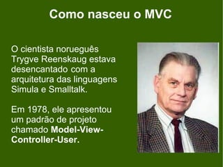 Como nasceu o MVC

O cientista norueguês
Trygve Reenskaug estava
desencantado com a
arquitetura das linguagens
Simula e Smalltalk.

Em 1978, ele apresentou
um padrão de projeto
chamado Model-View-
Controller-User.
 