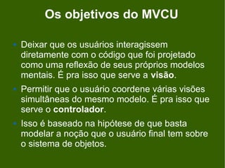 Os objetivos do MVCU

   Deixar que os usuários interagissem
    diretamente com o código que foi projetado
    como uma reflexão de seus próprios modelos
    mentais. É pra isso que serve a visão.
   Permitir que o usuário coordene várias visões
    simultâneas do mesmo modelo. É pra isso que
    serve o controlador.
   Isso é baseado na hipótese de que basta
    modelar a noção que o usuário final tem sobre
    o sistema de objetos.
 