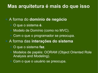 Mas arquitetura é mais do que isso

   A forma do domínio de negócio
        O que o sistema é.
        Modelo de Domínio (como no MVC).
        Com o que o programador se preocupa.
   A forma das interações do sistema
        O que o sistema faz.
        Modelos de papéis: OORAM (Object Oriented Role
         Analysis and Modeling).
        Com o que o usuário se preocupa.
 