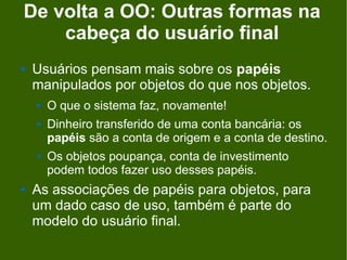 De volta a OO: Outras formas na
    cabeça do usuário final
   Usuários pensam mais sobre os papéis
    manipulados por objetos do que nos objetos.
       O que o sistema faz, novamente!
       Dinheiro transferido de uma conta bancária: os
        papéis são a conta de origem e a conta de destino.
       Os objetos poupança, conta de investimento
        podem todos fazer uso desses papéis.
   As associações de papéis para objetos, para
    um dado caso de uso, também é parte do
    modelo do usuário final.
 