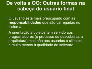 De volta a OO: Outras formas na
    cabeça do usuário final
   O usuário está mais preocupado com as
    responsabilidades que são carregadas no
    sistema.
    A orientação a objetos tem servido aos
    programadores (o processo de descoberta, a
    arquitetura) mas não aos usuários e clientes –
    e muito menos à qualidade do software.
 