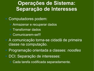 Operações de Sistema:
          Separação de Interesses
   Computadores podem:
       Armazenar e recuperar dados
       Transformar dados
       Comunicarem-se!!!
   A comunicação torna-se cidadã de primeira
    classe na computação.
   Programação orientada a classes: noodles
   DCI: Separação de interesses:
       Cada tarefa codificada separadamente.
 
