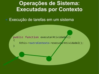 Operações de Sistema:
        Executadas por Contexto
   Execução de tarefas em um sistema



      public function executarAtividade1()
      {
          $this->outroContexto->executarAtividade2();
      }
 
