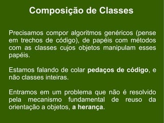 Composição de Classes

Precisamos compor algoritmos genéricos (pense
em trechos de código), de papéis com métodos
com as classes cujos objetos manipulam esses
papéis.

Estamos falando de colar pedaços de código, e
não classes inteiras.

Entramos em um problema que não é resolvido
pela mecanismo fundamental de reuso da
orientação a objetos, a herança.
 