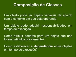 Composição de Classes

Um objeto pode ter papéis variáveis de acordo
com o contexto em que está operando.

Um objeto pode adquirir responsabilidades em
tempo de execução.

Como atribuir poderes para um objeto que não
foram definidos previamente?

Como estabelecer a dependência entre objetos
em tempo de execução?
 