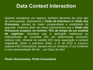 Data Context Interaction

Quando estudamos um negócio, também devemos ter esse tipo
de preocupação. Separamos a Visão da Estrutura da Visão dos
Processos, cientes da maior complexidade e volatilidade da
segunda. Costumo dizer em meus treinamentos que a Visão dos
Processos ocupará, no mínimo, 70% do tempo de um analista
de negócios. Acontece que a aplicação tradicional ou
indisciplinada de conceitos OO, em determinado momento,
mistura tudo. Através do padrão DCI essa separação é sempre
respeitada. Entre a estrutura (Data, o D de DCI) e o-que-o-
sistema-FAZ (Interaction), sempre há um Contexto. E um Contexto
é uma representação fiel de… um Caso de Uso!


Paulo Vasconcelos, Finito Consultoria
 