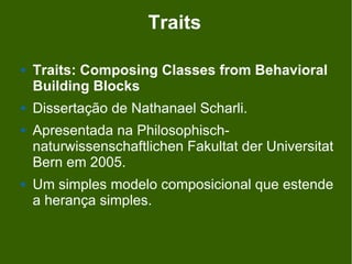 Traits

   Traits: Composing Classes from Behavioral
    Building Blocks
   Dissertação de Nathanael Scharli.
   Apresentada na Philosophisch-
    naturwissenschaftlichen Fakultat der Universitat
    Bern em 2005.
   Um simples modelo composicional que estende
    a herança simples.
 