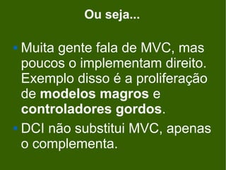 Ou seja...

 Muita gente fala de MVC, mas
  poucos o implementam direito.
  Exemplo disso é a proliferação
  de modelos magros e
  controladores gordos.
 DCI não substitui MVC, apenas

  o complementa.
 