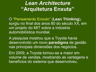 Lean Architecture
          “Arquitetura Enxuta”
   O “Pensamento Enxuto” (Lean Thinking),
    surgiu no final dos anos 80 do século XX, em
    um projeto do MIT sobre a indústria
    automobilística mundial.
   A pesquisa mostrou que a Toyota havia
    desenvolvido um novo paradigma de gestão
    nas principais dimensões dos negócios.
   Em 2009, a Toyota tornou-se a maior em
    volume de vendas, mostrando as vantagens e
    benefícios do sistema que desenvolveu.
 