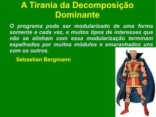 A Tirania da Decomposição
                  Dominante
●   O programa pode ser modularizado de uma forma
    somente a cada vez, e muitos tipos de interesses que
    não se alinham com essa modularização terminam
    espalhados por muitos módulos e emaranhados uns
    com os outros.
    ●   Sebastian Bergmann




         www.fgsl.eti.br - Livre para reprodução desde que citada a fonte - @fgsl.
 