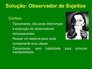 Solução: Observador de Sujeitos

   Contras
       Tipicamente, não pode interromper
        a execução de observadores
        remanescentes
       Requer um sistema para cada
        componente e/ou classe
       Tipicamente, sem     habilidade     para   priorizar
        manipuladores.
 