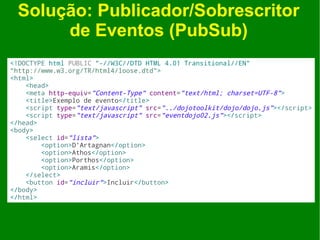 Solução: Publicador/Sobrescritor
      de Eventos (PubSub)
<!DOCTYPE html PUBLIC "-//W3C//DTD HTML 4.01 Transitional//EN"
"http://www.w3.org/TR/html4/loose.dtd">
<html>
    <head>
    <meta http-equiv="Content-Type" content="text/html; charset=UTF-8">
    <title>Exemplo de evento</title>
    <script type="text/javascript" src="../dojotoolkit/dojo/dojo.js"></script>
    <script type="text/javascript" src="eventdojo02.js"></script>
</head>
<body>
    <select id="lista">
        <option>D'Artagnan</option>
        <option>Athos</option>
        <option>Porthos</option>
        <option>Aramis</option>
    </select>
    <button id="incluir">Incluir</button>
</body>
</html>
 