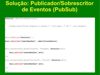 Solução: Publicador/Sobrescritor
     de Eventos (PubSub)
function identificarEvento(evt)

{

      window.alert("você disparou o evento " + evt.type + " de " + evt.target);

}



dojo.addOnLoad(function() {

dojo.subscribe("eventHandler", identificarEvento);



dojo.connect(dojo.byId("lista"), "change", function(evt){

      dojo.publish("eventHandler",evt);

});

dojo.connect(dojo.byId("incluir"), "click", function(evt){

      dojo.publish("eventHandler",evt);

});

});
 