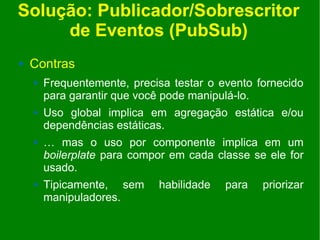 Solução: Publicador/Sobrescritor
     de Eventos (PubSub)
   Contras
       Frequentemente, precisa testar o evento fornecido
        para garantir que você pode manipulá-lo.
       Uso global implica em agregação estática e/ou
        dependências estáticas.
       … mas o uso por componente implica em um
        boilerplate para compor em cada classe se ele for
        usado.
       Tipicamente, sem     habilidade   para   priorizar
        manipuladores.
 