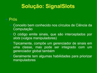 Solução: SignalSlots

   Prós
       Conceito bem conhecido nos círculos de Ciência da
        Computação
       O código emite sinais, que são interceptados por
        slots (vulgos manipuladores)
       Tipicamente, compõe um gerenciador de sinais em
        uma classe, mas pode ser integrado com um
        gerenciador global também
       Geralmente tem algumas habilidades para priorizar
        manipuladores
 