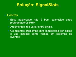 Solução: SignalSlots

   Contras
       Esse palavreado não é bem conhecido entre
        programadores PHP.
       Argumentos irão variar entre sinais.
       Os mesmos problemas com composição por classe
        e uso estático como vemos em sistemas de
        eventos.
 