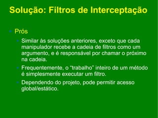 Solução: Filtros de Interceptação

   Prós
       Similar às soluções anteriores, exceto que cada
        manipulador recebe a cadeia de filtros como um
        argumento, e é responsável por chamar o próximo
        na cadeia.
       Frequentemente, o “trabalho” inteiro de um método
        é simplesmente executar um filtro.
       Dependendo do projeto, pode permitir acesso
        global/estático.
 