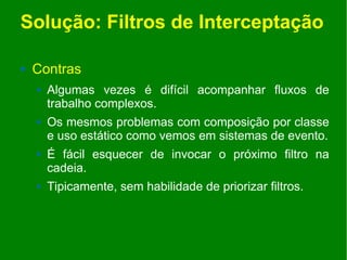Solução: Filtros de Interceptação

   Contras
       Algumas vezes é difícil acompanhar fluxos de
        trabalho complexos.
       Os mesmos problemas com composição por classe
        e uso estático como vemos em sistemas de evento.
       É fácil esquecer de invocar o próximo filtro na
        cadeia.
       Tipicamente, sem habilidade de priorizar filtros.
 