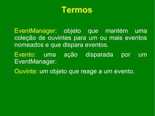 Termos

   EventManager: objeto que mantém uma
    coleção de ouvintes para um ou mais eventos
    nomeados e que dispara eventos.
   Evento: uma     ação    disparada   por     um
    EventManager.
   Ouvinte: um objeto que reage a um evento.
 