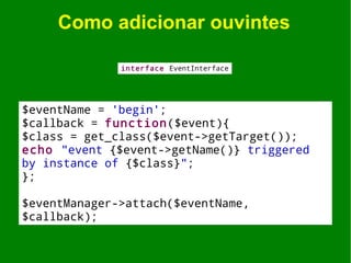Como adicionar ouvintes

              interface EventInterface




$eventName = 'begin';
$callback = function($event){
$class = get_class($event->getTarget());
echo "event {$event->getName()} triggered
by instance of {$class}";
};

$eventManager->attach($eventName,
$callback);
 