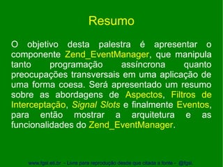Resumo
O objetivo desta palestra é apresentar o
componente Zend_EventManager, que manipula
tanto     programação      assíncrona     quanto
preocupações transversais em uma aplicação de
uma forma coesa. Será apresentado um resumo
sobre as abordagens de Aspectos, Filtros de
Interceptação, Signal Slots e finalmente Eventos,
para então mostrar a arquitetura e as
funcionalidades do Zend_EventManager.



    www.fgsl.eti.br - Livre para reprodução desde que citada a fonte - @fgsl.
 