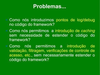Problemas...

   Como nós introduzimos pontos de log/debug
    no código do framework?
   Como nós permitimos a introdução de caching
    sem necessidade de estender o código do
    framework?
   Como nós permitimos a introdução de
    validação, filtragem, verificações de controle de
    acesso, etc., sem necessariamente estender o
    código do framework?
 