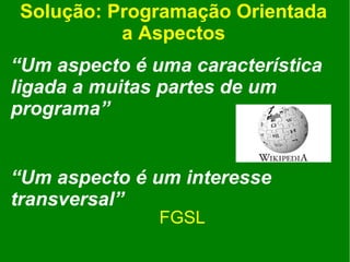 Solução: Programação Orientada
          a Aspectos
“Um aspecto é uma característica
ligada a muitas partes de um
programa”


“Um aspecto é um interesse
transversal”
               FGSL
 