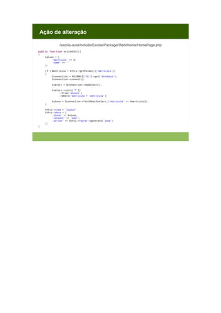 Ação de alteração
/escola-aura/include/Escola/Package/Web/Home/HomePage.php
public function actionEdit()
{
$aluno = [
'matricula' => 0,
'nome' => ''
];
if ($matricula = $this->getParams()['matricula'])
{
$connection = $GLOBALS['di']->get('database');
$connection->connect();
$select = $connection->newSelect();
$select->cols(['*'])
->from('alunos')
->where('matricula = :matricula');
$aluno = $connection->fetchOne($select,['matricula' => $matricula]);
}
$this->view = 'layout';
$this->data = [
'aluno' => $aluno,
'content' => 'edit',
'action' => $this->router->generate('save')
];
}

 