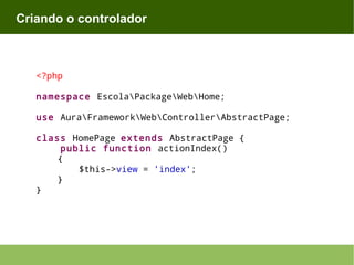 Criando o controlador

<?php
namespace EscolaPackageWebHome;
use AuraFrameworkWebControllerAbstractPage;
class HomePage extends AbstractPage {
public function actionIndex()
{
$this->view = 'index';
}
}

 