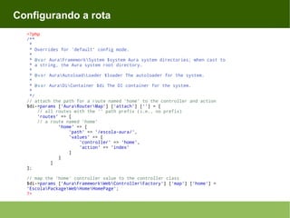 Configurando a rota
<?php
/**
*
* Overrides for 'default' config mode.
*
* @var AuraFrameworkSystem $system Aura system directories; when cast to
* a string, the Aura system root directory.
*
* @var AuraAutoloadLoader $loader The autoloader for the system.
*
* @var AuraDiContainer $di The DI container for the system.
*
*/
// attach the path for a route named 'home' to the controller and action
$di->params ['AuraRouterMap'] ['attach'] [''] = [
// all routes with the '' path prefix (i.e., no prefix)
'routes' => [
// a route named 'home'
'home' => [
'path' => '/escola-aura/',
'values' => [
'controller' => 'home',
'action' => 'index'
]
]
]
];
// map the 'home' controller value to the controller class
$di->params ['AuraFrameworkWebControllerFactory'] ['map'] ['home'] =
'EscolaPackageWebHomeHomePage';
?>

 