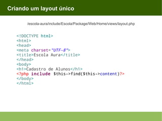 Criando um layout único
/escola-aura/include/Escola/Package/Web/Home/views/layout.php

<!DOCTYPE html>
<html>
<head>
<meta charset="UTF-8">
<title>Escola Aura</title>
</head>
<body>
<h1>Cadastro de Alunos</h1>
<?php include $this->find($this->content)?>
</body>
</html>

 