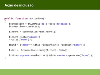 Ação de inclusão

public function actionSave()
{
$connection = $GLOBALS['di']->get('database');
$connection->connect();
$insert = $connection->newInsert();
$insert->into('alunos')
->cols(['nome']);
$bind = ['nome'=> $this->getContext()->getPost('nome')];
$stmt =
}

$connection->query($insert, $bind);

$this->response->setRedirect($this->router->generate('home'));

 
