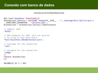 Conexão com banco de dados
/escola-aura/config/default.php
$di->set('database',function(){
$connection_factory = include realpath(__DIR__ . '/../package/Aura.Sql/scripts')
. DIRECTORY_SEPARATOR . 'instance.php';;
$connection = $connection_factory->newInstance(
// adapter name
'mysql',
// DSN elements for PDO; this can also be
// an array of key-value pairs
'host=localhost;dbname=escola-aura',
// username for the connection
'root',
// password for the connection
'xampp'
);
return $connection;
});
$GLOBALS['di'] = $di;

 