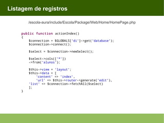 Listagem de registros
/escola-aura/include/Escola/Package/Web/Home/HomePage.php
public function actionIndex()
{
$connection = $GLOBALS['di']->get('database');
$connection->connect();
$select = $connection->newSelect();
$select->cols(['*'])
->from('alunos');

}

$this->view = 'layout';
$this->data = [
'content' => 'index',
'url' => $this->router->generate('edit'),
'list' => $connection->fetchAll($select)
];

 