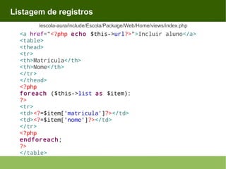 Listagem de registros
/escola-aura/include/Escola/Package/Web/Home/views/index.php

<a href="<?php echo $this->url?>">Incluir aluno</a>
<table>
<thead>
<tr>
<th>Matrícula</th>
<th>Nome</th>
</tr>
</thead>
<?php
foreach ($this->list as $item):
?>
<tr>
<td><?=$item['matricula']?></td>
<td><?=$item['nome']?></td>
</tr>
<?php
endforeach;
?>
</table>

 