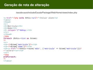 Geração de rota de alteração
/escola-aura/include/Escola/Package/Web/Home/views/index.php
<a href="<?php echo $this->url?>">Incluir aluno</a>
<table>
<thead>
<tr>
<th>Matrícula</th>
<th>Nome</th>
<th colspan="2">&nbsp;</th>
</tr>
</thead>
<?php
foreach ($this->list as $item):
?>
<tr>
<td><?=$item['matricula']?></td>
<td><?=$item['nome']?></td>
<td><a href="<?=$this->route('edit', ['matricula' => $item['matricula']])?
>">alterar</a></td>
</tr>
<?php
endforeach;
?>
</table>

 