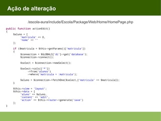 Ação de alteração
/escola-aura/include/Escola/Package/Web/Home/HomePage.php
public function actionEdit()
{
$aluno = [
'matricula' => 0,
'nome' => ''
];
if ($matricula = $this->getParams()['matricula'])
{
$connection = $GLOBALS['di']->get('database');
$connection->connect();
$select = $connection->newSelect();
$select->cols(['*'])
->from('alunos')
->where('matricula = :matricula');
$aluno = $connection->fetchOne($select,['matricula' => $matricula]);
}
$this->view = 'layout';
$this->data = [
'aluno' => $aluno,
'content' => 'edit',
'action' => $this->router->generate('save')
];
}

 