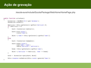 Ação de gravação
/escola-aura/include/Escola/Package/Web/Home/HomePage.php
public function actionSave()
{
$connection = $GLOBALS['di']->get('database');
$connection->connect();
$matricula = $this->getContext()->getPost('matricula',0);
if ($matricula == 0)
{
$verb = $connection->newInsert();
$verb->into('alunos')
->cols(['nome']);
$bind = ['nome'=> $this->getContext()->getPost('nome')];
}
else
{

$verb = $connection->newUpdate();
$verb->table('alunos')
->set('nome',':nome')
->where('matricula = :matricula');
$nome = $this->getContext()->getPost('nome');
$bind = ['matricula' => $matricula, 'nome' => $nome];

}
$stmt =
}

$connection->query($verb, $bind);

$this->response->setRedirect($this->router->generate('home'));

 