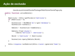 Ação de exclusão
/escola-aura/include/Escola/Package/Web/Home/HomePage.php
public function actionDelete()
{
$matricula = $this->getParams()['matricula'];
if ($matricula > 0)
{
$connection = $GLOBALS['di']->get('database');
$connection->connect();
$delete = $connection->newDelete();
$delete->from('alunos')
->where('matricula = :matricula');
$bind = ['matricula' => $matricula];
}
}

$connection->query($delete,$bind);

$this->response->setRedirect($this->router->generate('home'));

 