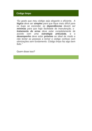 Código limpo
“Eu gosto que meu código seja elegante e eficiente. A
lógica deve ser simples para que fique mais difícil para
os bugs se esconder, as dependências devem ser
mínimas para que haja facilidade de manutenção, o
tratamento de erros deve estar completamente de
acordo com uma estratégia articulada, e o
desempenho deve estar próximo ao ideal de modo a
não tentar as pessoas a tornar o código confuso com
otimizações sem fundamento. Código limpo faz algo bem
feito.”
Quem disse isso?

 