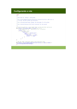 Configurando a rota
<?php
/**
*
* Overrides for 'default' config mode.
*
* @var AuraFrameworkSystem $system Aura system directories; when cast to
* a string, the Aura system root directory.
*
* @var AuraAutoloadLoader $loader The autoloader for the system.
*
* @var AuraDiContainer $di The DI container for the system.
*
*/
// attach the path for a route named 'home' to the controller and action
$di->params ['AuraRouterMap'] ['attach'] [''] = [
// all routes with the '' path prefix (i.e., no prefix)
'routes' => [
// a route named 'home'
'home' => [
'path' => '/escola-aura/',
'values' => [
'controller' => 'home',
'action' => 'index'
]
]
]
];
// map the 'home' controller value to the controller class
$di->params ['AuraFrameworkWebControllerFactory'] ['map'] ['home'] =
'EscolaPackageWebHomeHomePage';
?>

 