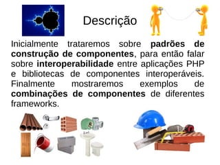 Descrição 
Inicialmente trataremos sobre padrões de 
construção de componentes, para então falar 
sobre interoperabilidade entre aplicações PHP 
e bibliotecas de componentes interoperáveis. 
Finalmente mostraremos exemplos de 
combinações de componentes de diferentes 
frameworks. 
 