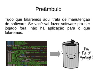 Preâmbulo 
Tudo que falaremos aqui trata de manutenção 
de software. Se você vai fazer software pra ser 
jogado fora, não há aplicação para o que 
falaremos. 
 