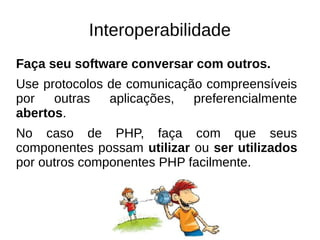 Interoperabilidade 
Faça seu software conversar com outros. 
Use protocolos de comunicação compreensíveis 
por outras aplicações, preferencialmente 
abertos. 
No caso de PHP, faça com que seus 
componentes possam utilizar ou ser utilizados 
por outros componentes PHP facilmente. 
 